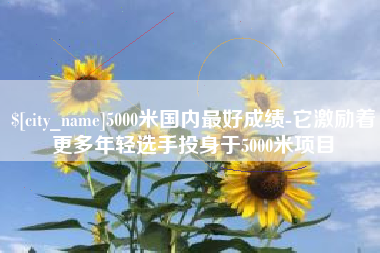 佳木斯5000米国内最好成绩-它激励着更多年轻选手投身于5000米项目