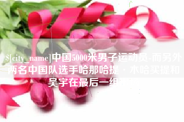佳木斯中国5000米男子运动员-而另外两名中国队选手哈那哈提·木哈买提和吴宇在最后一组出场